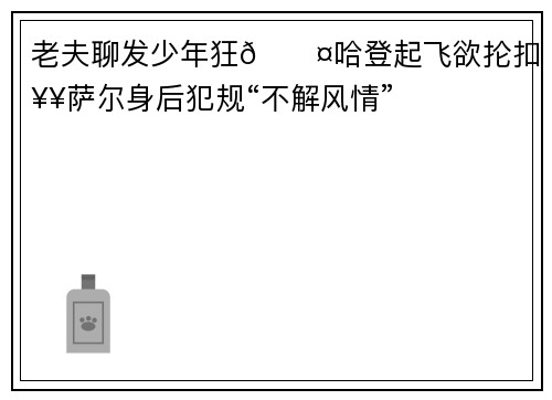 老夫聊发少年狂😤哈登起飞欲抡扣 奥萨尔身后犯规“不解风情”